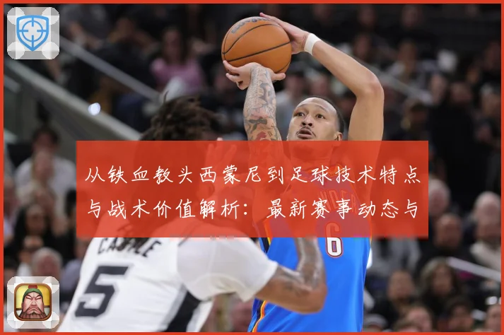 从铁血教头西蒙尼到足球技术特点与战术价值解析：最新赛事动态与深度分析