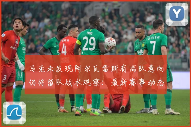 马竞未发现阿尔瓦雷斯有离队意向仍将留队战术观察：最新赛事动态与深度分析