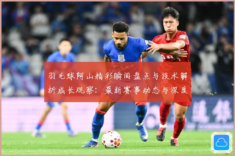 羽毛球阿山精彩瞬间盘点与技术解析成长观察：最新赛事动态与深度分析
