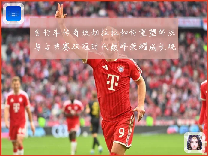 自行车传奇坎切拉拉如何重塑环法与古典赛双冠时代巅峰荣耀成长观察：最新赛事动态与深度分析
