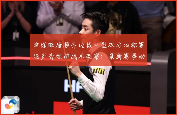 津媒晒唐顺齐边裁口型双方均称赛场声音难辨战术观察：最新赛事动态与深度分析