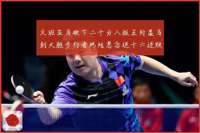 文班亚马砍下二十分八板五封盖马刺大胜步行者终结悬念送十六连败赛场复盘：最新赛事动态与深度分析