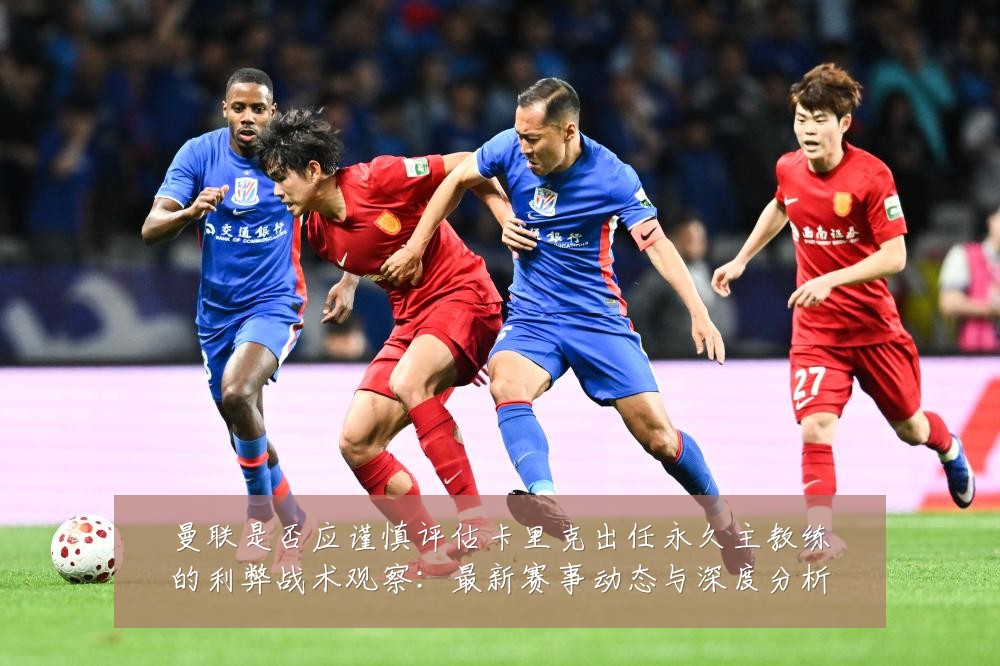 曼联是否应谨慎评估卡里克出任永久主教练的利弊战术观察：最新赛事动态与深度分析